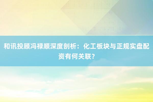和讯投顾冯禄顺深度剖析：化工板块与正规实盘配资有何关联？