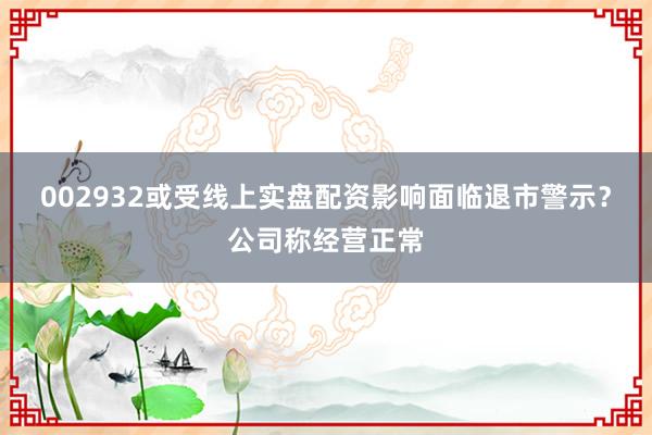 002932或受线上实盘配资影响面临退市警示？公司称经营正常