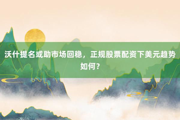 沃什提名或助市场回稳，正规股票配资下美元趋势如何？