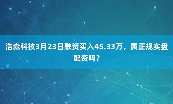 浩淼科技3月23日融资买入45.33万，属正规实盘配资吗？