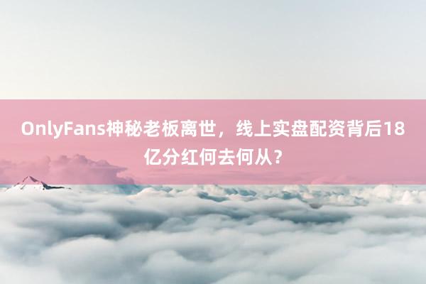 OnlyFans神秘老板离世，线上实盘配资背后18亿分红何去何从？