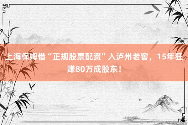 上海保姆借“正规股票配资”入泸州老窖，15年狂赚80万成股东！