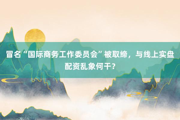 冒名“国际商务工作委员会”被取缔，与线上实盘配资乱象何干？