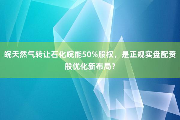 皖天然气转让石化皖能50%股权，是正规实盘配资般优化新布局？