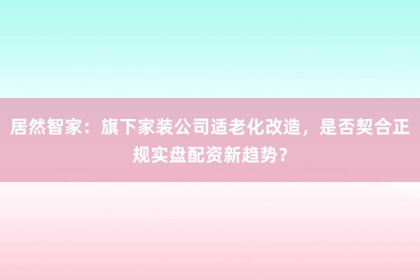居然智家：旗下家装公司适老化改造，是否契合正规实盘配资新趋势？