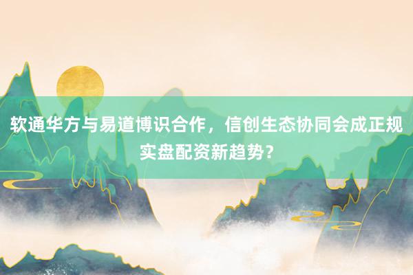 软通华方与易道博识合作，信创生态协同会成正规实盘配资新趋势？