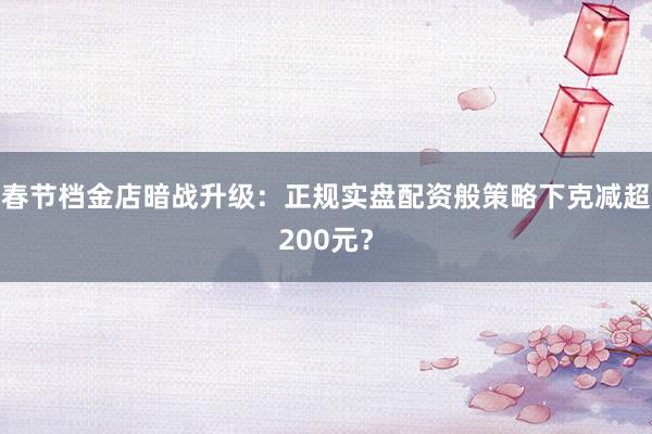 春节档金店暗战升级：正规实盘配资般策略下克减超200元？