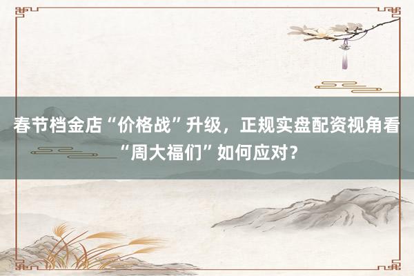 春节档金店“价格战”升级，正规实盘配资视角看“周大福们”如何应对？