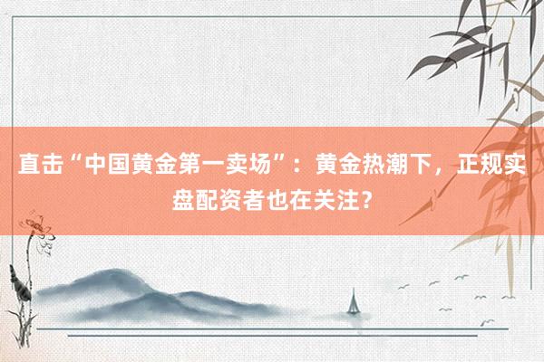 直击“中国黄金第一卖场”：黄金热潮下，正规实盘配资者也在关注？