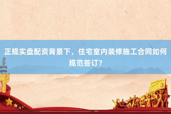 正规实盘配资背景下，住宅室内装修施工合同如何规范签订？