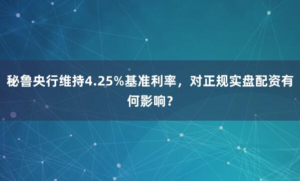 秘鲁央行维持4.25%基准利率，对正规实盘配资有何影响？