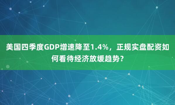 美国四季度GDP增速降至1.4%，正规实盘配资如何看待经济放缓趋势？