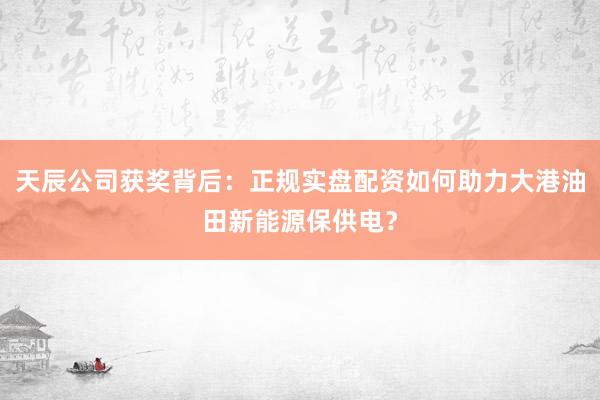 天辰公司获奖背后：正规实盘配资如何助力大港油田新能源保供电？