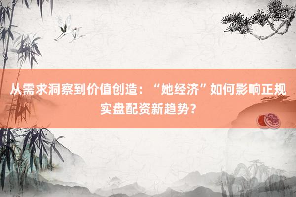 从需求洞察到价值创造：“她经济”如何影响正规实盘配资新趋势？