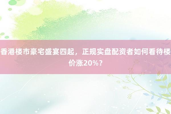 香港楼市豪宅盛宴四起，正规实盘配资者如何看待楼价涨20%？