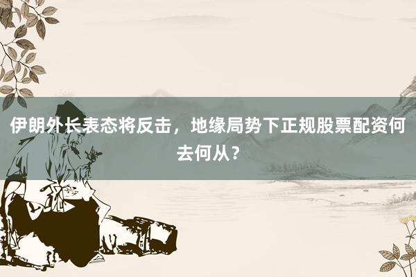伊朗外长表态将反击，地缘局势下正规股票配资何去何从？