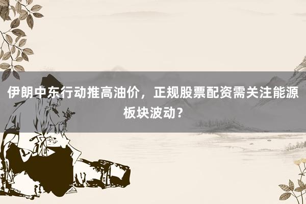 伊朗中东行动推高油价，正规股票配资需关注能源板块波动？