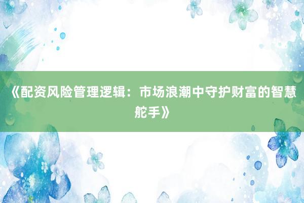 《配资风险管理逻辑：市场浪潮中守护财富的智慧舵手》