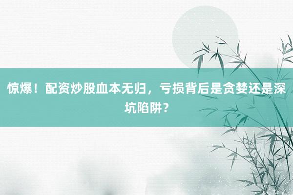 惊爆！配资炒股血本无归，亏损背后是贪婪还是深坑陷阱？