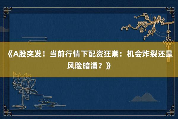 《A股突发！当前行情下配资狂潮：机会炸裂还是风险暗涌？》