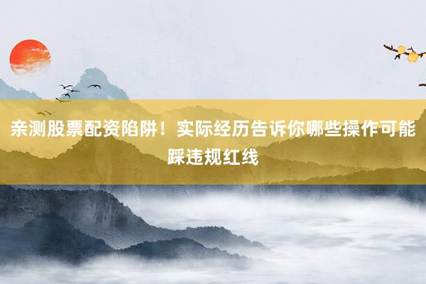 亲测股票配资陷阱！实际经历告诉你哪些操作可能踩违规红线