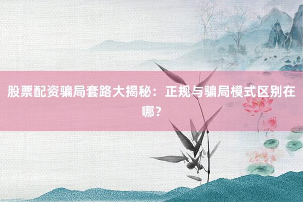 股票配资骗局套路大揭秘：正规与骗局模式区别在哪？