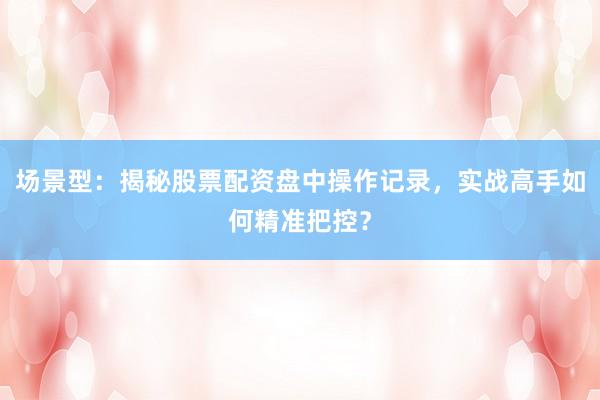 场景型：揭秘股票配资盘中操作记录，实战高手如何精准把控？