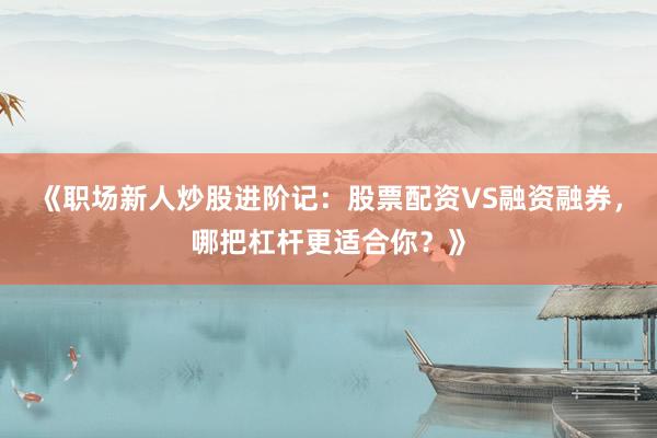 《职场新人炒股进阶记：股票配资VS融资融券，哪把杠杆更适合你？》