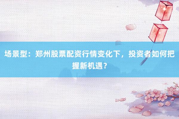 场景型：郑州股票配资行情变化下，投资者如何把握新机遇？