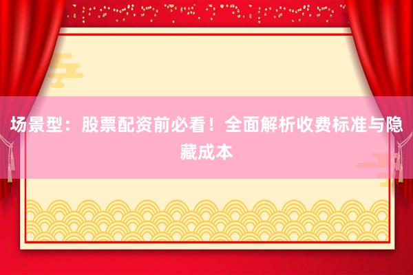 场景型：股票配资前必看！全面解析收费标准与隐藏成本