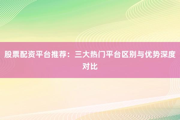 股票配资平台推荐：三大热门平台区别与优势深度对比
