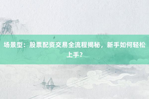 场景型：股票配资交易全流程揭秘，新手如何轻松上手？