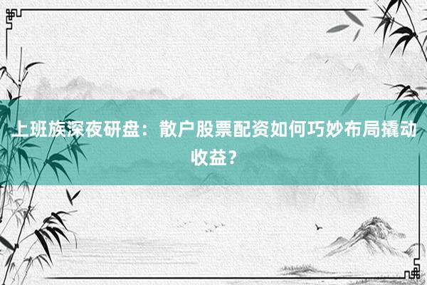 上班族深夜研盘：散户股票配资如何巧妙布局撬动收益？