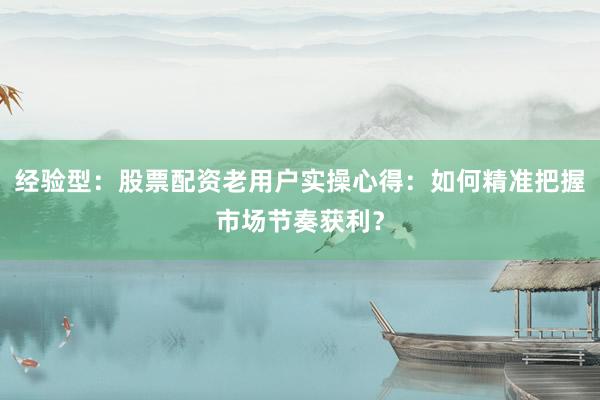 经验型：股票配资老用户实操心得：如何精准把握市场节奏获利？