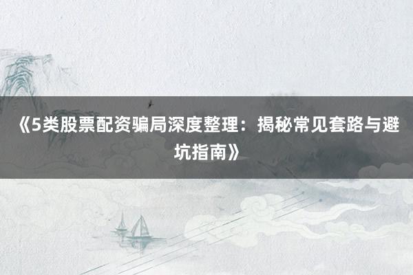 《5类股票配资骗局深度整理：揭秘常见套路与避坑指南》