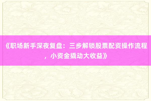 《职场新手深夜复盘：三步解锁股票配资操作流程，小资金撬动大收益》