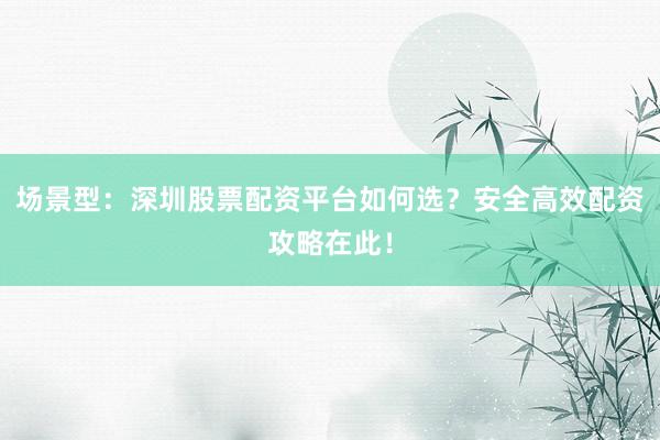 场景型：深圳股票配资平台如何选？安全高效配资攻略在此！