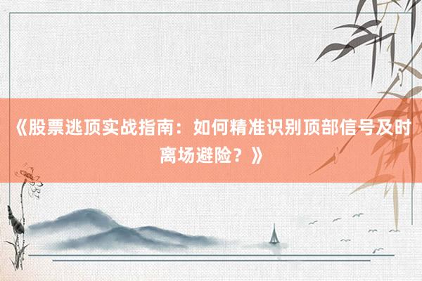 《股票逃顶实战指南：如何精准识别顶部信号及时离场避险？》