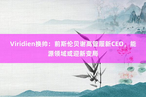 Viridien换帅：前斯伦贝谢高管履新CEO，能源领域或迎新变局