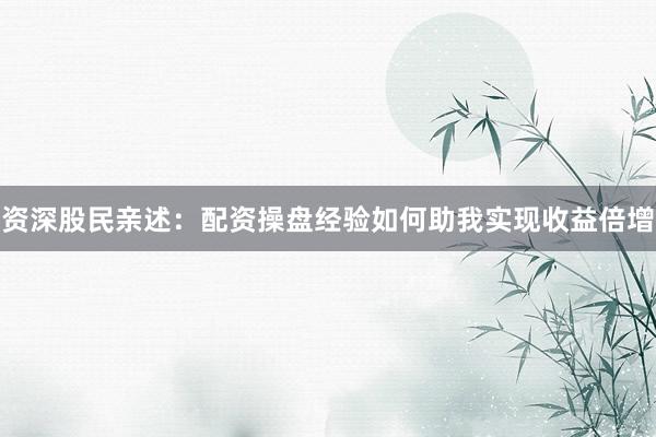 资深股民亲述：配资操盘经验如何助我实现收益倍增