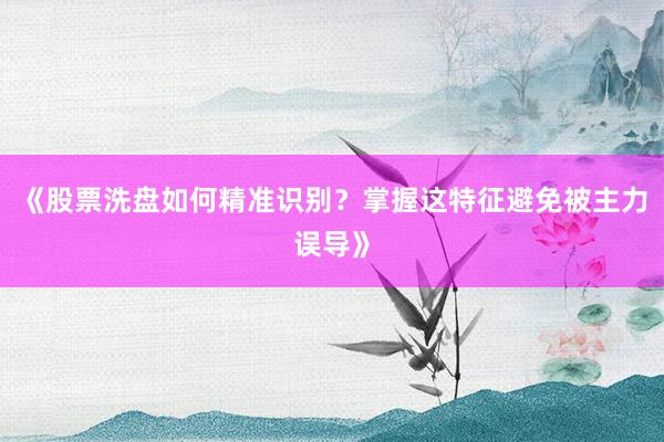 《股票洗盘如何精准识别？掌握这特征避免被主力误导》