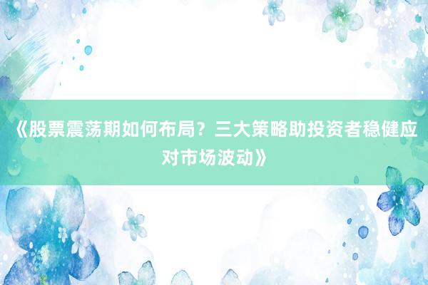 《股票震荡期如何布局？三大策略助投资者稳健应对市场波动》