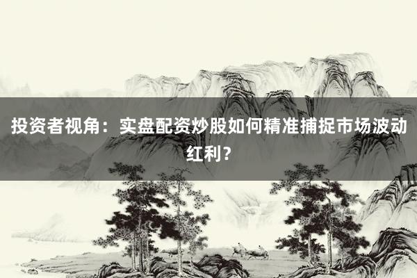 投资者视角：实盘配资炒股如何精准捕捉市场波动红利？