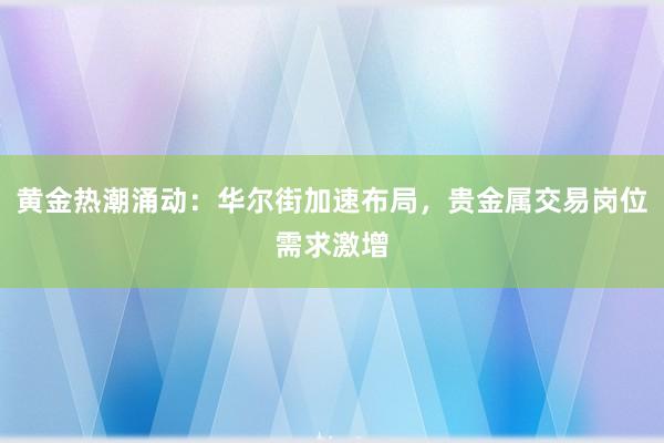 黄金热潮涌动：华尔街加速布局，贵金属交易岗位需求激增