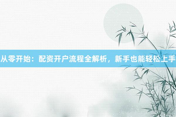 从零开始：配资开户流程全解析，新手也能轻松上手