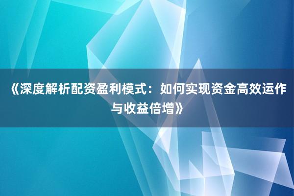 《深度解析配资盈利模式：如何实现资金高效运作与收益倍增》
