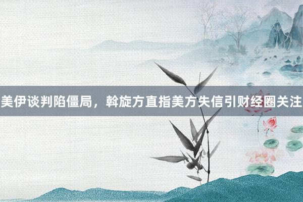 美伊谈判陷僵局，斡旋方直指美方失信引财经圈关注