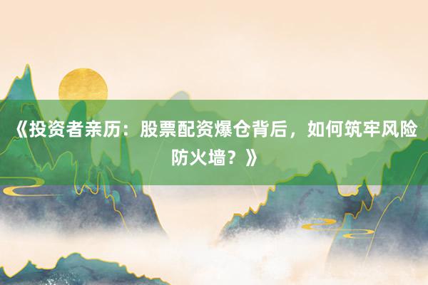《投资者亲历：股票配资爆仓背后，如何筑牢风险防火墙？》