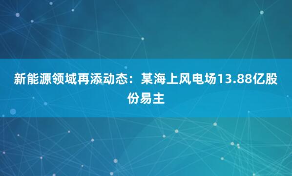新能源领域再添动态：某海上风电场13.88亿股份易主