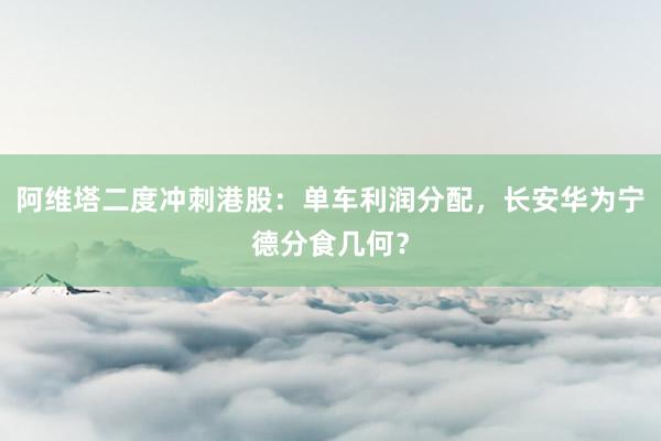 阿维塔二度冲刺港股：单车利润分配，长安华为宁德分食几何？